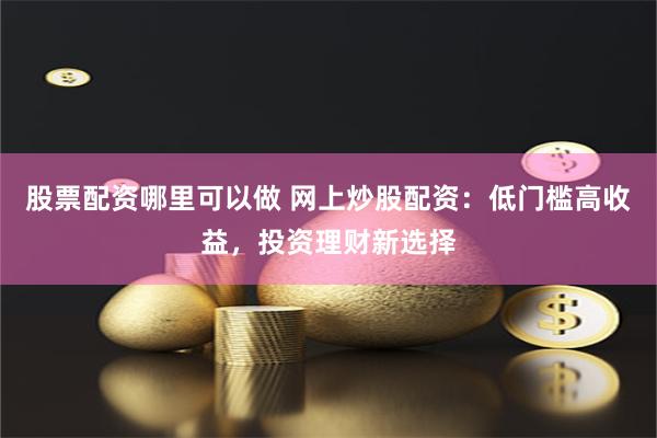 股票配资哪里可以做 网上炒股配资：低门槛高收益，投资理财新选择