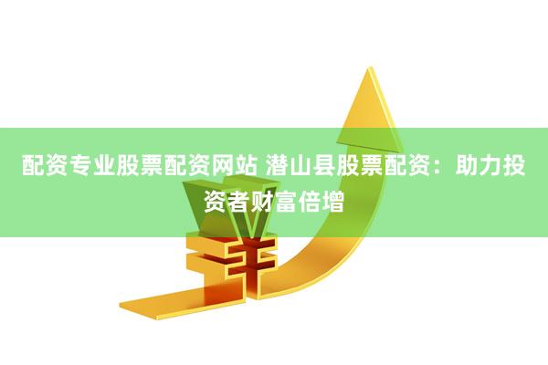 配资专业股票配资网站 潜山县股票配资：助力投资者财富倍增