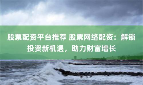 股票配资平台推荐 股票网络配资：解锁投资新机遇，助力财富增长