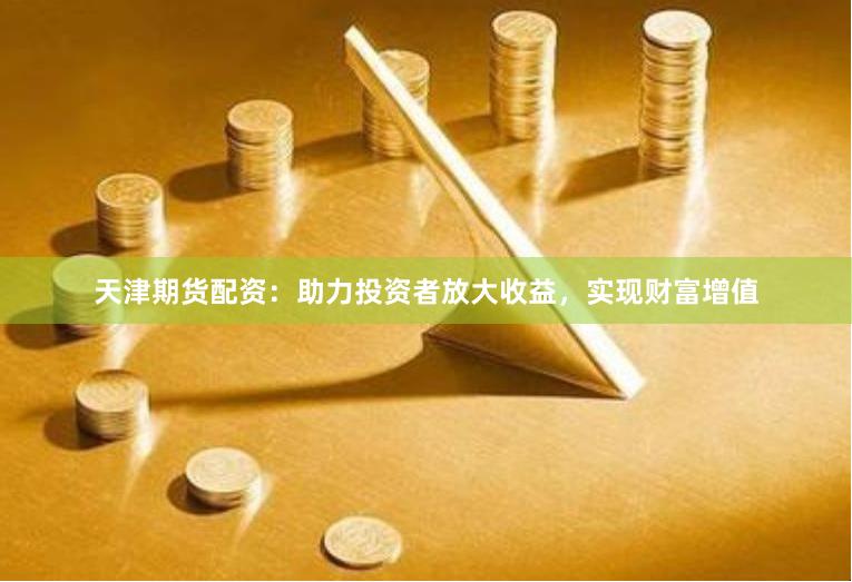 天津期货配资：助力投资者放大收益，实现财富增值