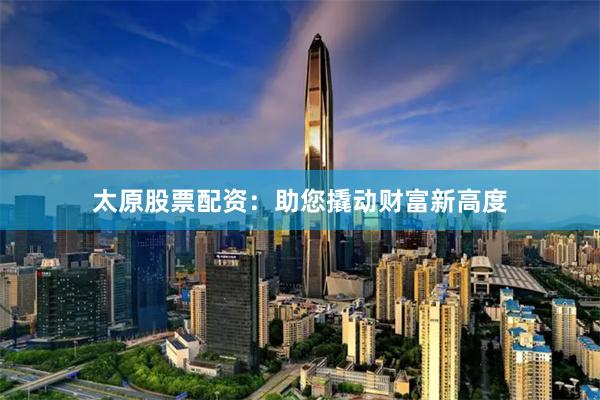 太原股票配资：助您撬动财富新高度