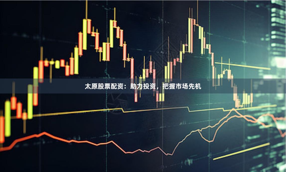 太原股票配资：助力投资，把握市场先机